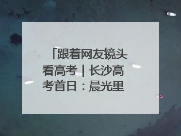 跟着网友镜头看高考｜长沙高考首日：晨光里的奔赴与守望