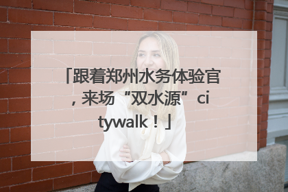跟着郑州水务体验官，来场“双水源”citywalk！