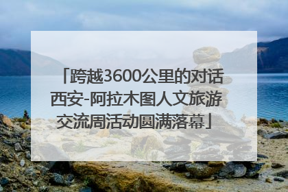跨越3600公里的对话 西安-阿拉木图人文旅游交流周活动圆满落幕