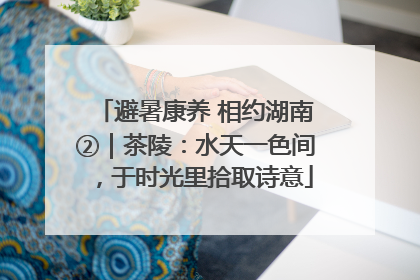 避暑康养 相约湖南②｜茶陵：水天一色间，于时光里拾取诗意