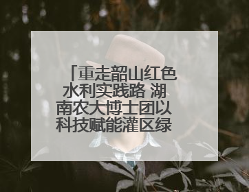 重走韶山红色水利实践路 湖南农大博士团以科技赋能灌区绿色新发展