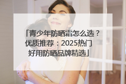 青少年防晒霜怎么选？优质推荐：2025热门好用防晒品牌精选
