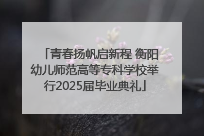 青春扬帆启新程 衡阳幼儿师范高等专科学校举行2025届毕业典礼