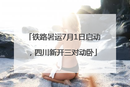 铁路暑运7月1日启动，四川新开三对动卧
