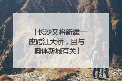 长沙又将新建一座跨江大桥，且与奥体新城有关