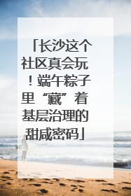 长沙这个社区真会玩！端午粽子里“藏”着基层治理的甜咸密码