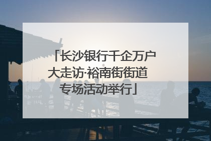 长沙银行千企万户大走访·裕南街街道专场活动举行