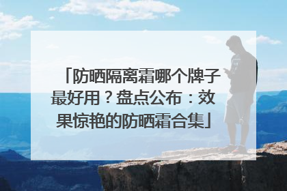 防晒隔离霜哪个牌子最好用？盘点公布：效果惊艳的防晒霜合集