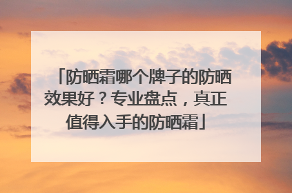 防晒霜哪个牌子的防晒效果好？专业盘点，真正值得入手的防晒霜