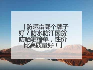 防晒霜哪个牌子好？防水防汗国货防晒霜榜单，性价比高质量好！