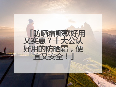 防晒霜哪款好用又实惠？十大公认好用的防晒霜，便宜又安全！