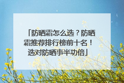 防晒霜怎么选？防晒霜推荐排行榜前十名！选对防晒事半功倍