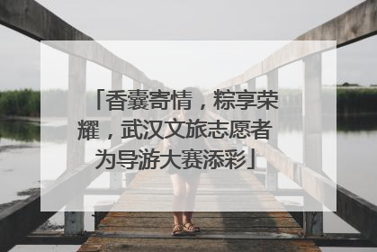 香囊寄情，粽享荣耀，武汉文旅志愿者为导游大赛添彩