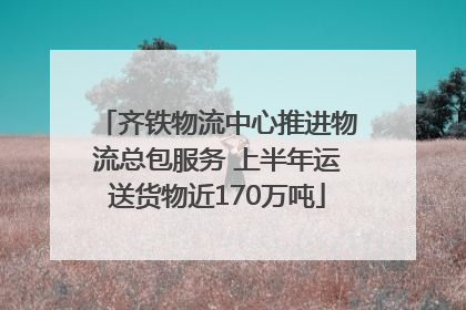 齐铁物流中心推进物流总包服务 上半年运送货物近170万吨