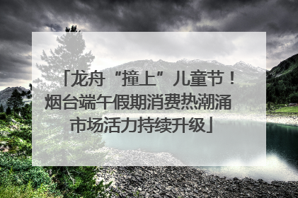 龙舟“撞上”儿童节！烟台端午假期消费热潮涌 市场活力持续升级