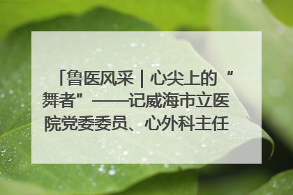 鲁医风采｜心尖上的“舞者”——记威海市立医院党委委员、心外科主任、主任医师景昊