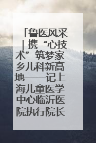 鲁医风采｜携“心技术”筑梦家乡儿科新高地——记上海儿童医学中心临沂医院执行院长、副主任医师孙琦