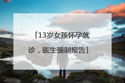 13岁女孩怀孕就诊，医生强制报告