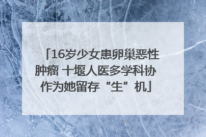 16岁少女患卵巢恶性肿瘤 十堰人医多学科协作为她留存“生”机