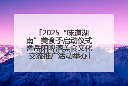 2025“味道湖南”美食季启动仪式暨岳阳啤酒美食文化交流推广活动举办