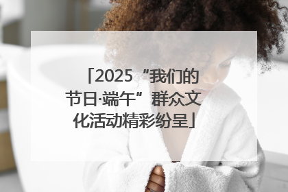 2025“我们的节日·端午”群众文化活动精彩纷呈
