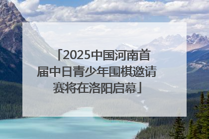 2025中国河南首届中日青少年围棋邀请赛将在洛阳启幕