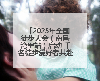 2025年全国徒步大会（南昌·湾里站）启动 千名徒步爱好者共赴山水之约