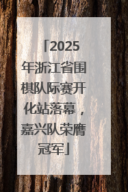2025年浙江省围棋队际赛开化站落幕，嘉兴队荣膺冠军