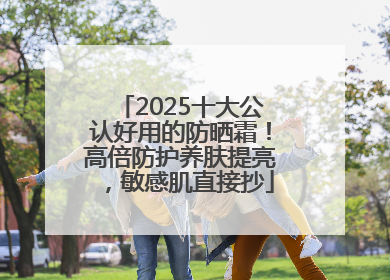 2025十大公认好用的防晒霜！高倍防护养肤提亮，敏感肌直接抄