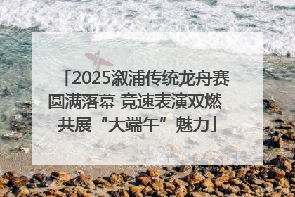 2025溆浦传统龙舟赛圆满落幕 竞速表演双燃 共展“大端午”魅力