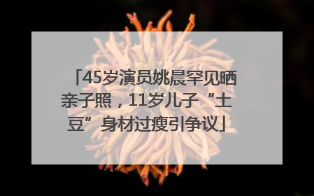 45岁演员姚晨罕见晒亲子照，11岁儿子“土豆”身材过瘦引争议