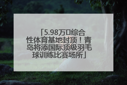 5.98万㎡综合性体育基地封顶！青岛将添国际顶级羽毛球训练比赛场所