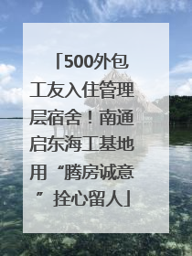 500外包工友入住管理层宿舍！南通启东海工基地用“腾房诚意”拴心留人